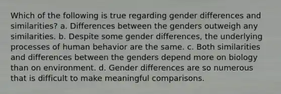 Which of the following is true regarding gender differences and similarities? a. Differences between the genders outweigh any similarities. b. Despite some gender differences, the underlying processes of human behavior are the same. c. Both similarities and differences between the genders depend more on biology than on environment. d. Gender differences are so numerous that is difficult to make meaningful comparisons.