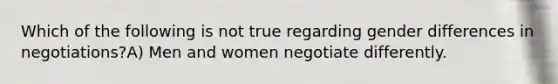 Which of the following is not true regarding gender differences in negotiations?A) Men and women negotiate differently.