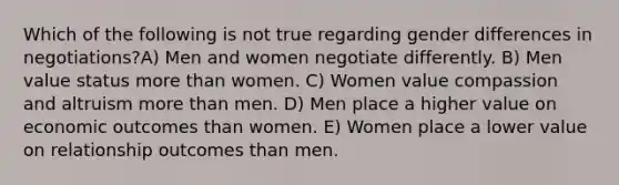 Which of the following is not true regarding gender differences in negotiations?A) Men and women negotiate differently. B) Men value status more than women. C) Women value compassion and altruism more than men. D) Men place a higher value on economic outcomes than women. E) Women place a lower value on relationship outcomes than men.