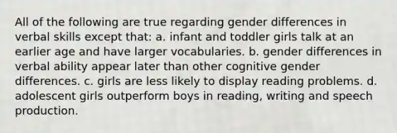 All of the following are true regarding gender differences in verbal skills except that: a. infant and toddler girls talk at an earlier age and have larger vocabularies. b. gender differences in verbal ability appear later than other cognitive gender differences. c. girls are less likely to display reading problems. d. adolescent girls outperform boys in reading, writing and speech production.