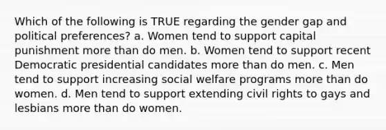 Which of the following is TRUE regarding the gender gap and political preferences? a. Women tend to support capital punishment more than do men. b. Women tend to support recent Democratic presidential candidates more than do men. c. Men tend to support increasing social welfare programs more than do women. d. Men tend to support extending civil rights to gays and lesbians more than do women.