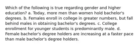 Which of the following is true regarding gender and higher education? a. Today, more men than women hold bachelor's degrees. b. Females enroll in college in greater numbers, but fall behind males in obtaining bachelor's degrees. c. College enrollment for younger students is predominantly male. d. Female bachelor's degree holders are increasing at a faster pace than male bachelor's degree holders.