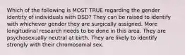 Which of the following is MOST TRUE regarding the gender identity of individuals with DSD? They can be raised to identify with whichever gender they are surgically assigned. More longitudinal research needs to be done in this area. They are psychosexually neutral at birth. They are likely to identify strongly with their chromosomal sex.