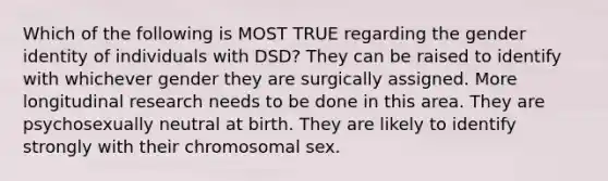 Which of the following is MOST TRUE regarding the <a href='https://www.questionai.com/knowledge/kyhXSBYVgx-gender-identity' class='anchor-knowledge'>gender identity</a> of individuals with DSD? They can be raised to identify with whichever gender they are surgically assigned. More longitudinal research needs to be done in this area. They are psychosexually neutral at birth. They are likely to identify strongly with their chromosomal sex.