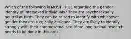 Which of the following is MOST TRUE regarding the gender identity of intersexed individuals? They are psychosexually neutral at birth. They can be raised to identify with whichever gender they are surgically assigned. They are likely to identify strongly with their chromosomal sex. More longitudinal research needs to be done in this area.