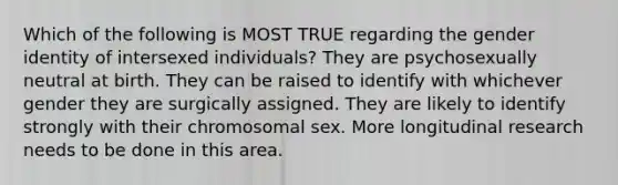 Which of the following is MOST TRUE regarding the gender identity of intersexed individuals? They are psychosexually neutral at birth. They can be raised to identify with whichever gender they are surgically assigned. They are likely to identify strongly with their chromosomal sex. More longitudinal research needs to be done in this area.