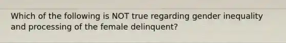 Which of the following is NOT true regarding gender inequality and processing of the female delinquent?