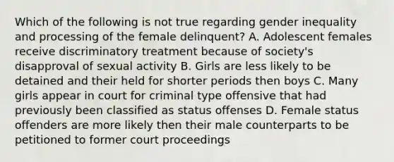 Which of the following is not true regarding gender inequality and processing of the female delinquent? A. Adolescent females receive discriminatory treatment because of society's disapproval of sexual activity B. Girls are less likely to be detained and their held for shorter periods then boys C. Many girls appear in court for criminal type offensive that had previously been classified as status offenses D. Female status offenders are more likely then their male counterparts to be petitioned to former court proceedings