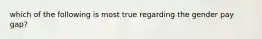 which of the following is most true regarding the gender pay gap?