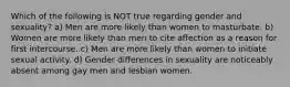 Which of the following is NOT true regarding gender and sexuality? a) Men are more likely than women to masturbate. b) Women are more likely than men to cite affection as a reason for first intercourse. c) Men are more likely than women to initiate sexual activity. d) Gender differences in sexuality are noticeably absent among gay men and lesbian women.