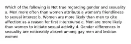 Which of the following is Not true regarding gender and sexuality a. Men more often than women attribute a woman's friendliness to sexual interest b. Women are more likely than men to cite affection as a reason for first intercourse c. Men are more likely than women to initiate sexual activity d. Gender differences in sexuality are noticeably absent among gay men and lesbian women