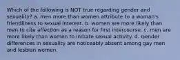 Which of the following is NOT true regarding gender and sexuality? a. men more than women attribute to a woman's friendliness to sexual interest. b. women are more likely than men to cite affection as a reason for first intercourse. c. men are more likely than women to initiate sexual activity. d. Gender differences in sexuality are noticeably absent among gay men and lesbian women.