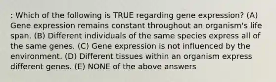 : Which of the following is TRUE regarding gene expression? (A) Gene expression remains constant throughout an organism's life span. (B) Different individuals of the same species express all of the same genes. (C) Gene expression is not influenced by the environment. (D) Different tissues within an organism express different genes. (E) NONE of the above answers
