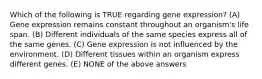 Which of the following is TRUE regarding gene expression? (A) Gene expression remains constant throughout an organism's life span. (B) Different individuals of the same species express all of the same genes. (C) Gene expression is not influenced by the environment. (D) Different tissues within an organism express different genes. (E) NONE of the above answers