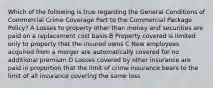 Which of the following is true regarding the General Conditions of Commercial Crime Coverage Part to the Commercial Package Policy? A Losses to property other than money and securities are paid on a replacement cost basis B Property covered is limited only to property that the insured owns C New employees acquired from a merger are automatically covered for no additional premium D Losses covered by other insurance are paid in proportion that the limit of crime insurance bears to the limit of all insurance covering the same loss