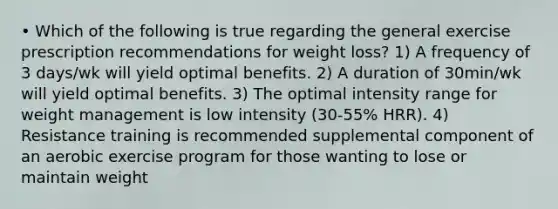 • Which of the following is true regarding the general exercise prescription recommendations for weight loss? 1) A frequency of 3 days/wk will yield optimal benefits. 2) A duration of 30min/wk will yield optimal benefits. 3) The optimal intensity range for weight management is low intensity (30-55% HRR). 4) Resistance training is recommended supplemental component of an aerobic exercise program for those wanting to lose or maintain weight