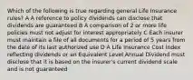 Which of the following is true regarding general Life Insurance rules? A A reference to policy dividends can disclose that dividends are guaranteed B A comparison of 2 or more life policies must not adjust for interest appropriately C Each insurer must maintain a file of all documents for a period of 5 years from the date of its last authorized use D A Life Insurance Cost Index reflecting dividends or an Equivalent Level Annual Dividend must disclose that it is based on the insurer's current dividend scale and is not guaranteed