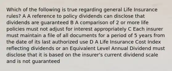 Which of the following is true regarding general Life Insurance rules? A A reference to policy dividends can disclose that dividends are guaranteed B A comparison of 2 or more life policies must not adjust for interest appropriately C Each insurer must maintain a file of all documents for a period of 5 years from the date of its last authorized use D A Life Insurance Cost Index reflecting dividends or an Equivalent Level Annual Dividend must disclose that it is based on the insurer's current dividend scale and is not guaranteed