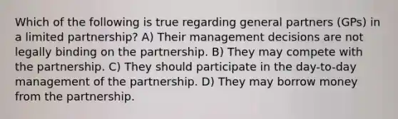 Which of the following is true regarding general partners (GPs) in a limited partnership? A) Their management decisions are not legally binding on the partnership. B) They may compete with the partnership. C) They should participate in the day-to-day management of the partnership. D) They may borrow money from the partnership.