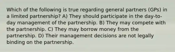 Which of the following is true regarding general partners (GPs) in a limited partnership? A) They should participate in the day-to-day management of the partnership. B) They may compete with the partnership. C) They may borrow money from the partnership. D) Their management decisions are not legally binding on the partnership.