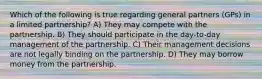 Which of the following is true regarding general partners (GPs) in a limited partnership? A) They may compete with the partnership. B) They should participate in the day-to-day management of the partnership. C) Their management decisions are not legally binding on the partnership. D) They may borrow money from the partnership.