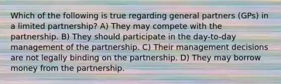 Which of the following is true regarding general partners (GPs) in a limited partnership? A) They may compete with the partnership. B) They should participate in the day-to-day management of the partnership. C) Their management decisions are not legally binding on the partnership. D) They may borrow money from the partnership.