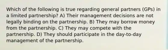 Which of the following is true regarding general partners (GPs) in a limited partnership? A) Their management decisions are not legally binding on the partnership. B) They may borrow money from the partnership. C) They may compete with the partnership. D) They should participate in the day-to-day management of the partnership.