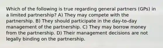 Which of the following is true regarding general partners (GPs) in a limited partnership? A) They may compete with the partnership. B) They should participate in the day-to-day management of the partnership. C) They may borrow money from the partnership. D) Their management decisions are not legally binding on the partnership.