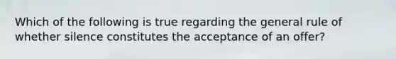 Which of the following is true regarding the general rule of whether silence constitutes the acceptance of an offer?