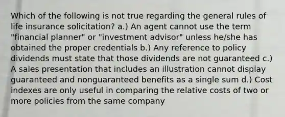 Which of the following is not true regarding the general rules of life insurance solicitation? a.) An agent cannot use the term "financial planner" or "investment advisor" unless he/she has obtained the proper credentials b.) Any reference to policy dividends must state that those dividends are not guaranteed c.) A sales presentation that includes an illustration cannot display guaranteed and nonguaranteed benefits as a single sum d.) Cost indexes are only useful in comparing the relative costs of two or more policies from the same company