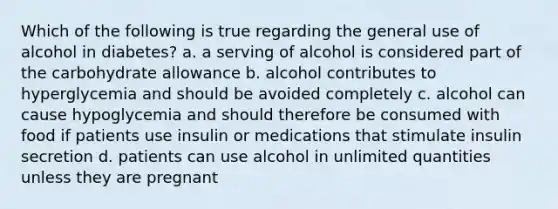 Which of the following is true regarding the general use of alcohol in diabetes? a. a serving of alcohol is considered part of the carbohydrate allowance b. alcohol contributes to hyperglycemia and should be avoided completely c. alcohol can cause hypoglycemia and should therefore be consumed with food if patients use insulin or medications that stimulate insulin secretion d. patients can use alcohol in unlimited quantities unless they are pregnant