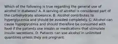 Which of the following is true regarding the general use of alcohol in diabetes? A. A serving of alcohol is considered part of the carbohydrate allowance. B. Alcohol contributes to hyperglycemia and should be avoided completely. C. Alcohol can cause hypoglycemia and should therefore be consumed with food if the patients use insulin or medications that stimulate insulin secretions. D. Patients can use alcohol in unlimited quantities unless they are pregnant.