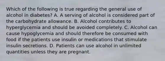 Which of the following is true regarding the general use of alcohol in diabetes? A. A serving of alcohol is considered part of the carbohydrate allowance. B. Alcohol contributes to hyperglycemia and should be avoided completely. C. Alcohol can cause hypoglycemia and should therefore be consumed with food if the patients use insulin or medications that stimulate insulin secretions. D. Patients can use alcohol in unlimited quantities unless they are pregnant.