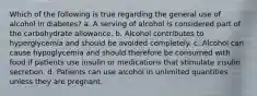 Which of the following is true regarding the general use of alcohol in diabetes? a. A serving of alcohol is considered part of the carbohydrate allowance. b. Alcohol contributes to hyperglycemia and should be avoided completely. c. Alcohol can cause hypoglycemia and should therefore be consumed with food if patients use insulin or medications that stimulate insulin secretion. d. Patients can use alcohol in unlimited quantities unless they are pregnant.