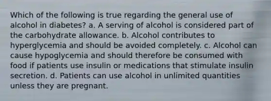 Which of the following is true regarding the general use of alcohol in diabetes? a. A serving of alcohol is considered part of the carbohydrate allowance. b. Alcohol contributes to hyperglycemia and should be avoided completely. c. Alcohol can cause hypoglycemia and should therefore be consumed with food if patients use insulin or medications that stimulate insulin secretion. d. Patients can use alcohol in unlimited quantities unless they are pregnant.