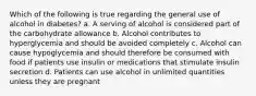 Which of the following is true regarding the general use of alcohol in diabetes? a. A serving of alcohol is considered part of the carbohydrate allowance b. Alcohol contributes to hyperglycemia and should be avoided completely c. Alcohol can cause hypoglycemia and should therefore be consumed with food if patients use insulin or medications that stimulate insulin secretion d. Patients can use alcohol in unlimited quantities unless they are pregnant