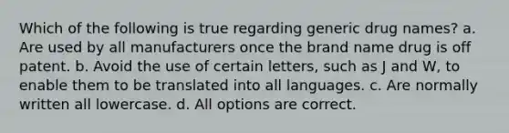 Which of the following is true regarding generic drug names? a. Are used by all manufacturers once the brand name drug is off patent. b. Avoid the use of certain letters, such as J and W, to enable them to be translated into all languages. c. Are normally written all lowercase. d. All options are correct.