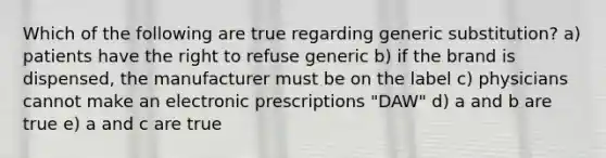 Which of the following are true regarding generic substitution? a) patients have the right to refuse generic b) if the brand is dispensed, the manufacturer must be on the label c) physicians cannot make an electronic prescriptions "DAW" d) a and b are true e) a and c are true