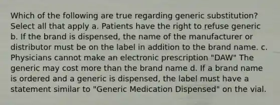 Which of the following are true regarding generic substitution? Select all that apply a. Patients have the right to refuse generic b. If the brand is dispensed, the name of the manufacturer or distributor must be on the label in addition to the brand name. c. Physicians cannot make an electronic prescription "DAW" The generic may cost more than the brand name d. If a brand name is ordered and a generic is dispensed, the label must have a statement similar to "Generic Medication Dispensed" on the vial.