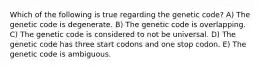 Which of the following is true regarding the genetic code? A) The genetic code is degenerate. B) The genetic code is overlapping. C) The genetic code is considered to not be universal. D) The genetic code has three start codons and one stop codon. E) The genetic code is ambiguous.