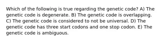 Which of the following is true regarding the genetic code? A) The genetic code is degenerate. B) The genetic code is overlapping. C) The genetic code is considered to not be universal. D) The genetic code has three start codons and one stop codon. E) The genetic code is ambiguous.