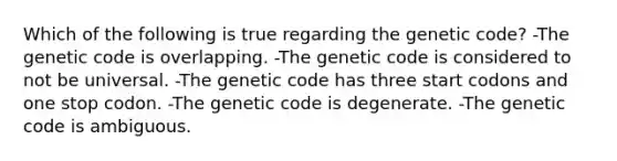 Which of the following is true regarding the genetic code? -The genetic code is overlapping. -The genetic code is considered to not be universal. -The genetic code has three start codons and one stop codon. -The genetic code is degenerate. -The genetic code is ambiguous.