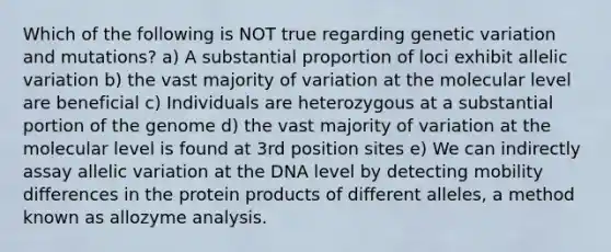 Which of the following is NOT true regarding genetic variation and mutations? a) A substantial proportion of loci exhibit allelic variation b) the vast majority of variation at the molecular level are beneficial c) Individuals are heterozygous at a substantial portion of the genome d) the vast majority of variation at the molecular level is found at 3rd position sites e) We can indirectly assay allelic variation at the DNA level by detecting mobility differences in the protein products of different alleles, a method known as allozyme analysis.