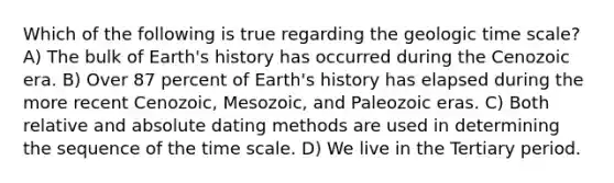 Which of the following is true regarding the <a href='https://www.questionai.com/knowledge/k8JpI6wldh-geologic-time' class='anchor-knowledge'>geologic time</a> scale? A) The bulk of Earth's history has occurred during the Cenozoic era. B) Over 87 percent of Earth's history has elapsed during the more recent Cenozoic, Mesozoic, and Paleozoic eras. C) Both relative and absolute dating methods are used in determining the sequence of the time scale. D) We live in the Tertiary period.