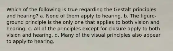 Which of the following is true regarding the Gestalt principles and hearing? a. None of them apply to hearing. b. The figure-ground principle is the only one that applies to both vision and hearing. c. All of the principles except for closure apply to both vision and hearing. d. Many of the visual principles also appear to apply to hearing.