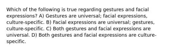 Which of the following is true regarding gestures and facial expressions? A) Gestures are universal; facial expressions, culture-specific. B) Facial expressions are universal; gestures, culture-specific. C) Both gestures and facial expressions are universal. D) Both gestures and facial expressions are culture-specific.