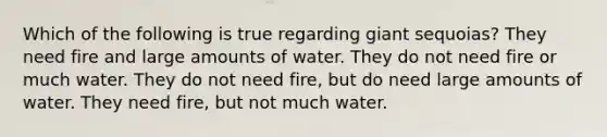 Which of the following is true regarding giant sequoias? They need fire and large amounts of water. They do not need fire or much water. They do not need fire, but do need large amounts of water. They need fire, but not much water.