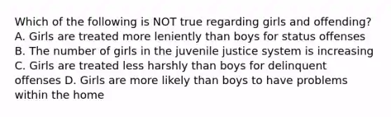 Which of the following is NOT true regarding girls and offending? A. Girls are treated more leniently than boys for status offenses B. The number of girls in the juvenile justice system is increasing C. Girls are treated less harshly than boys for delinquent offenses D. Girls are more likely than boys to have problems within the home