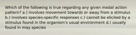 Which of the following is true regarding any given modal action pattern? a.) involves movement towards or away from a stimulus b.) involves species-specific responses c.) cannot be elicited by a stimulus found in the organism's usual environment d.) usually found in may species