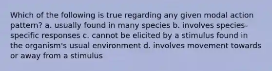 Which of the following is true regarding any given modal action pattern? a. usually found in many species b. involves species-specific responses c. cannot be elicited by a stimulus found in the organism's usual environment d. involves movement towards or away from a stimulus